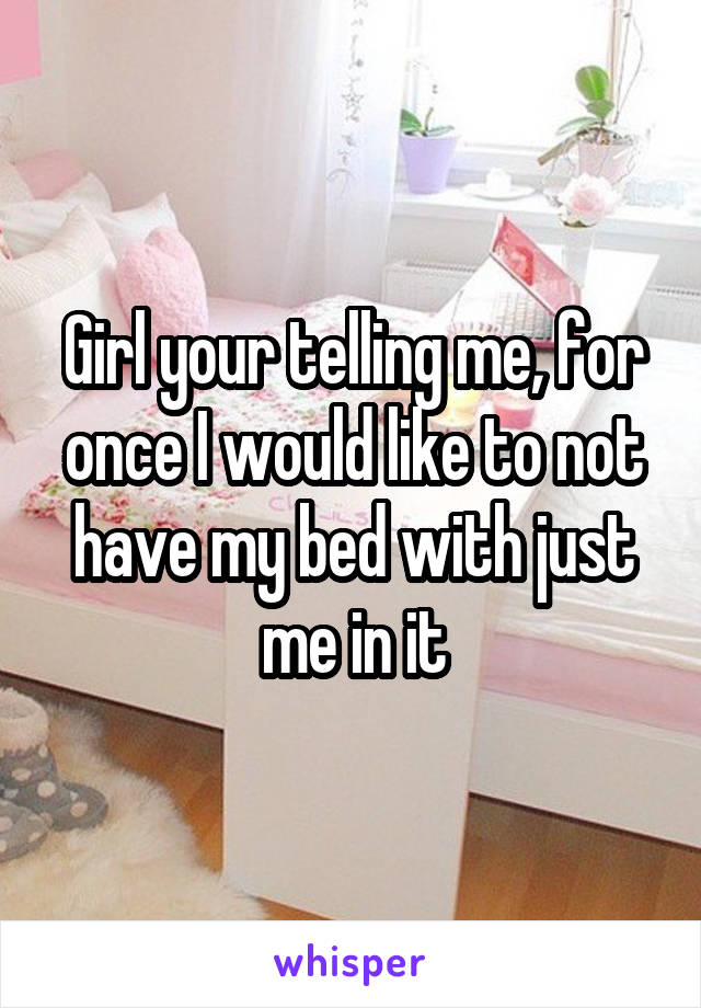 Girl your telling me, for once I would like to not have my bed with just me in it