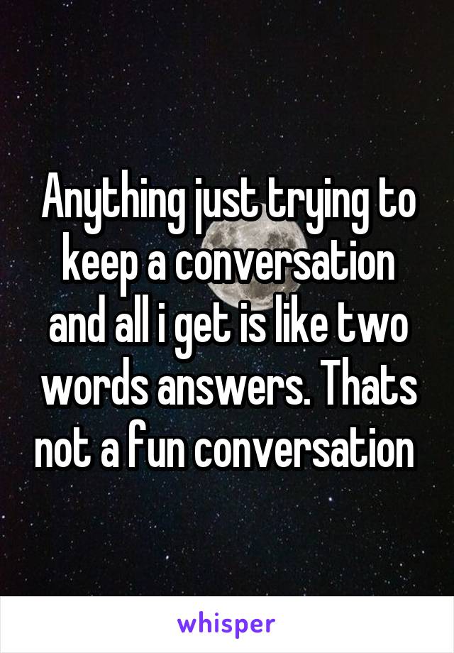 Anything just trying to keep a conversation and all i get is like two words answers. Thats not a fun conversation 