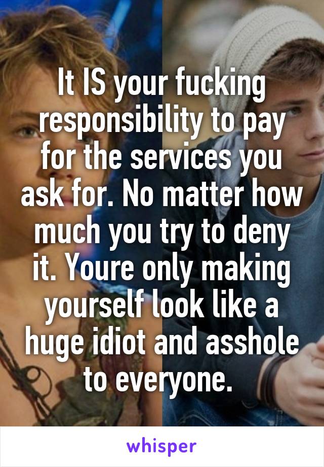 It IS your fucking responsibility to pay for the services you ask for. No matter how much you try to deny it. Youre only making yourself look like a huge idiot and asshole to everyone. 