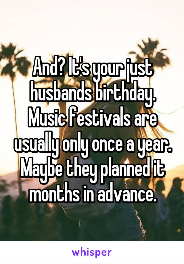 And? It's your just husbands birthday.
Music festivals are usually only once a year. Maybe they planned it months in advance.