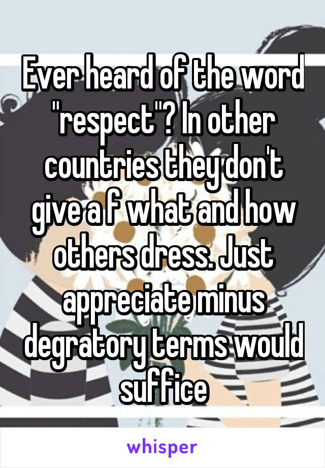 Ever heard of the word "respect"? In other countries they don't give a f what and how others dress. Just appreciate minus degratory terms would suffice