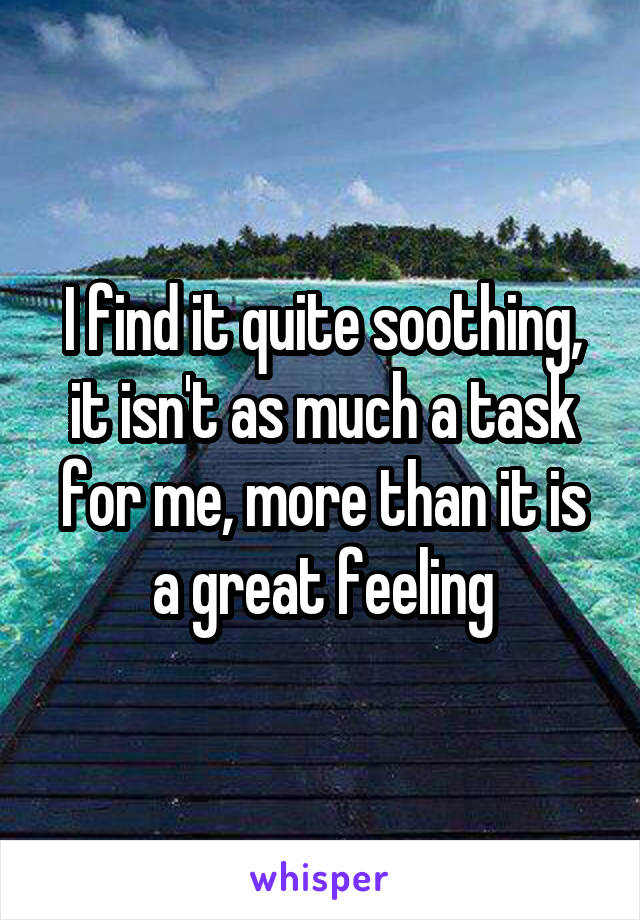I find it quite soothing, it isn't as much a task for me, more than it is a great feeling