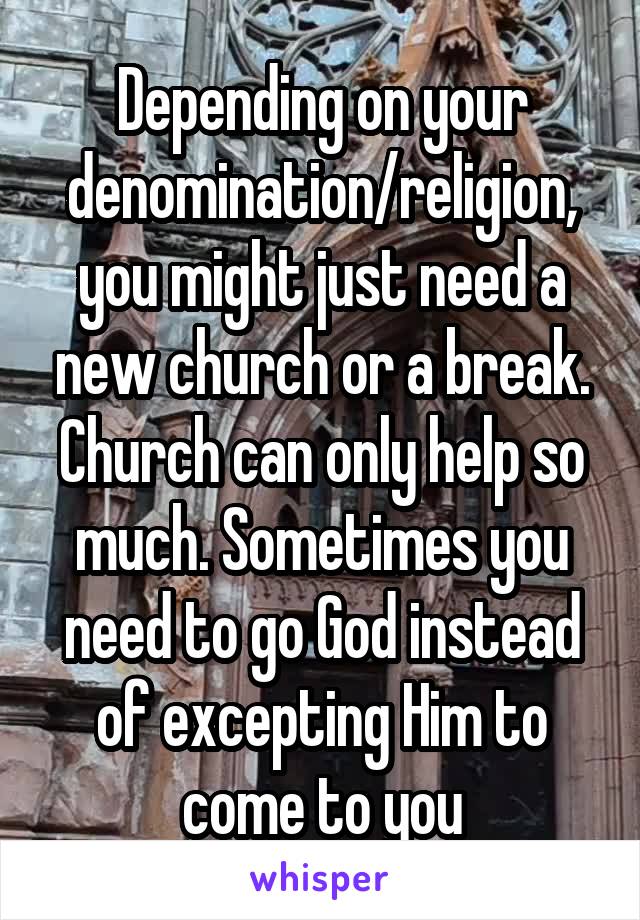 Depending on your denomination/religion, you might just need a new church or a break. Church can only help so much. Sometimes you need to go God instead of excepting Him to come to you