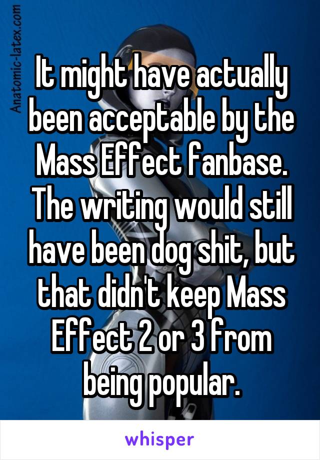 It might have actually been acceptable by the Mass Effect fanbase.
The writing would still have been dog shit, but that didn't keep Mass Effect 2 or 3 from being popular.