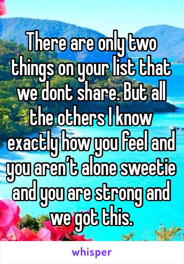 There are only two things on your list that we dont share. But all the others I know exactly how you feel and you aren’t alone sweetie and you are strong and we got this. 