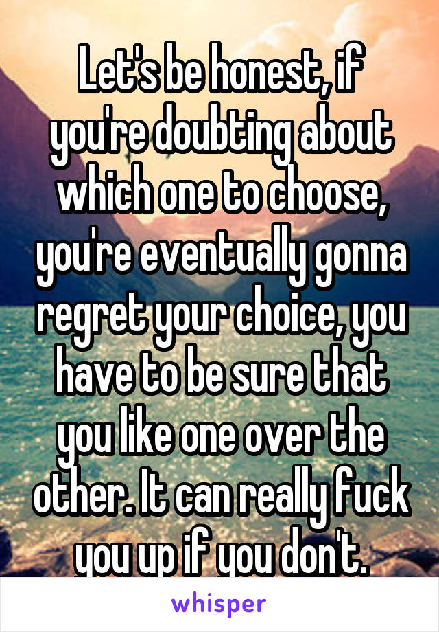 Let's be honest, if you're doubting about which one to choose, you're eventually gonna regret your choice, you have to be sure that you like one over the other. It can really fuck you up if you don't.