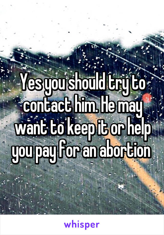 Yes you should try to contact him. He may want to keep it or help you pay for an abortion 