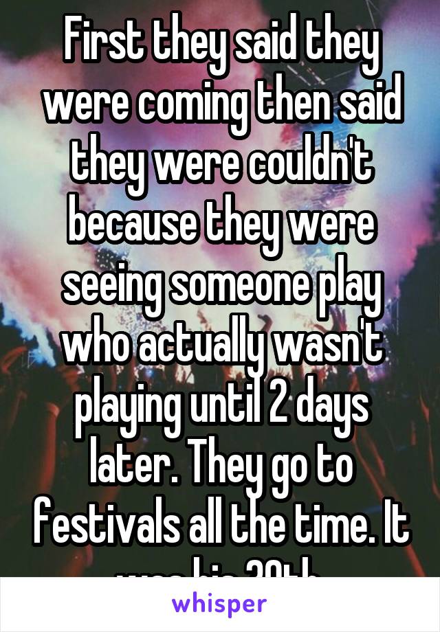 First they said they were coming then said they were couldn't because they were seeing someone play who actually wasn't playing until 2 days later. They go to festivals all the time. It was his 30th.