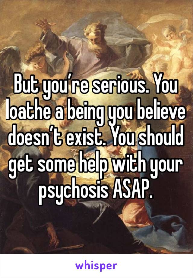 But you’re serious. You loathe a being you believe doesn’t exist. You should get some help with your psychosis ASAP.