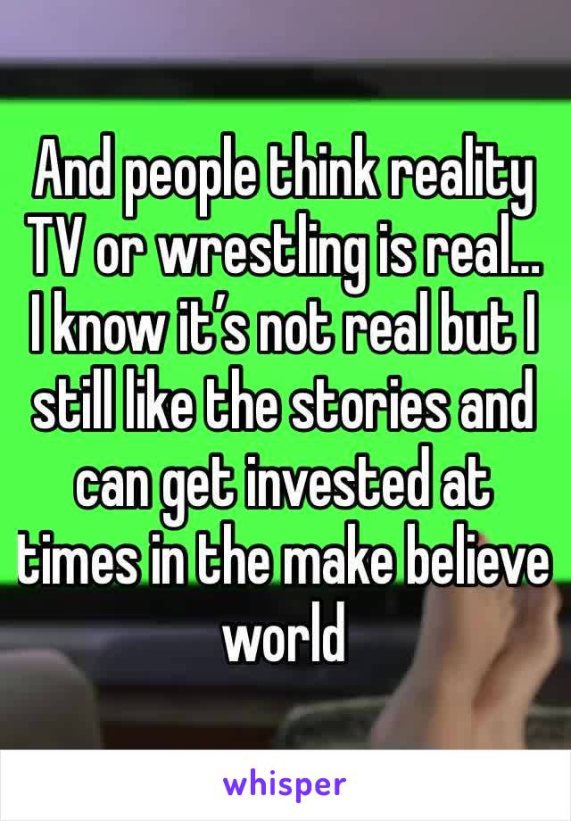 And people think reality TV or wrestling is real… I know it’s not real but I still like the stories and can get invested at times in the make believe world