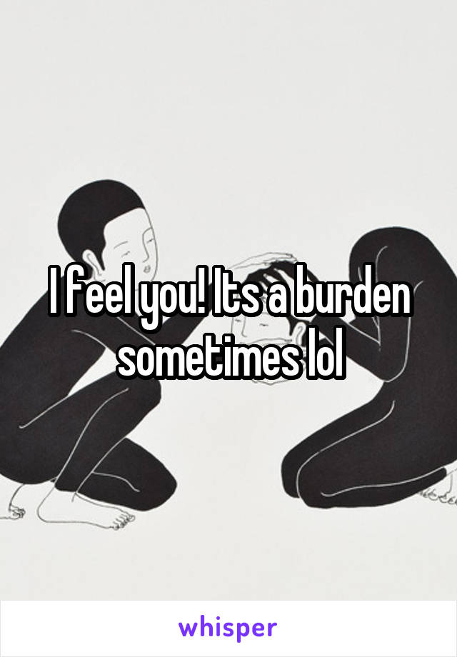 I feel you! Its a burden sometimes lol