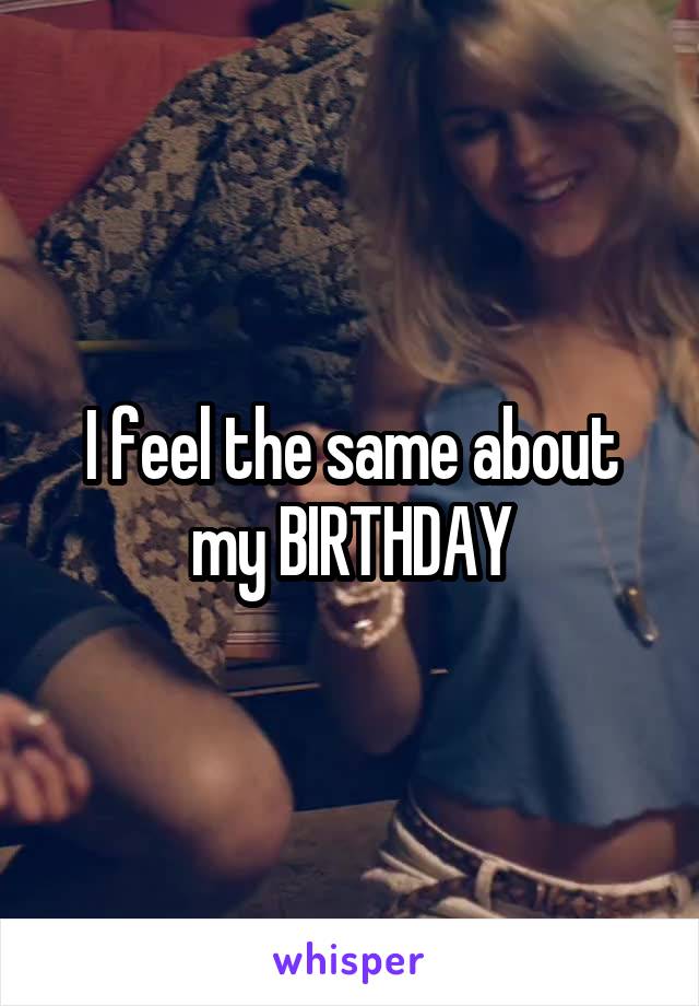 I feel the same about my BIRTHDAY
