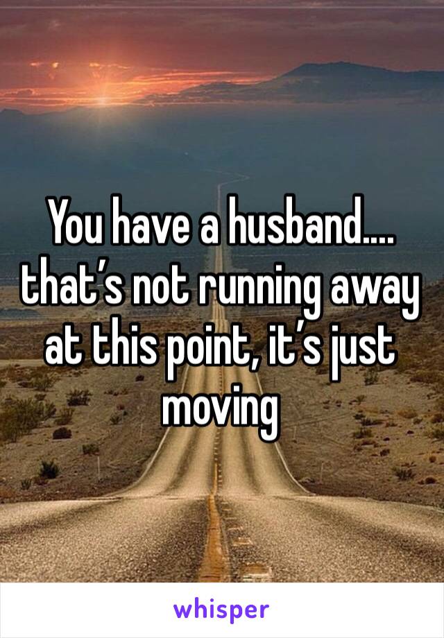 You have a husband.... that’s not running away at this point, it’s just moving