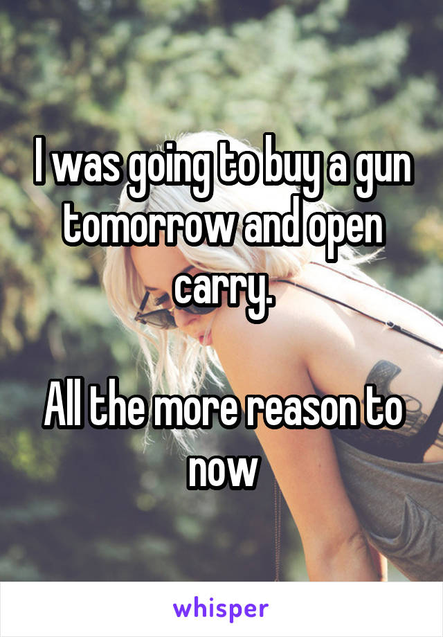 I was going to buy a gun tomorrow and open carry.

All the more reason to now