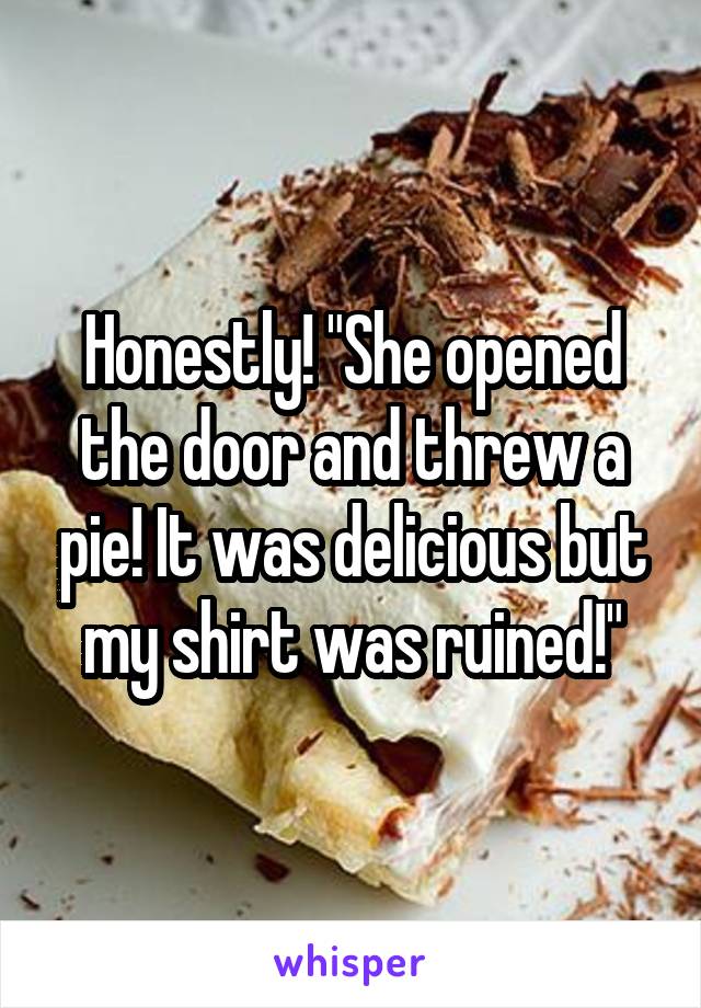 Honestly! "She opened the door and threw a pie! It was delicious but my shirt was ruined!"