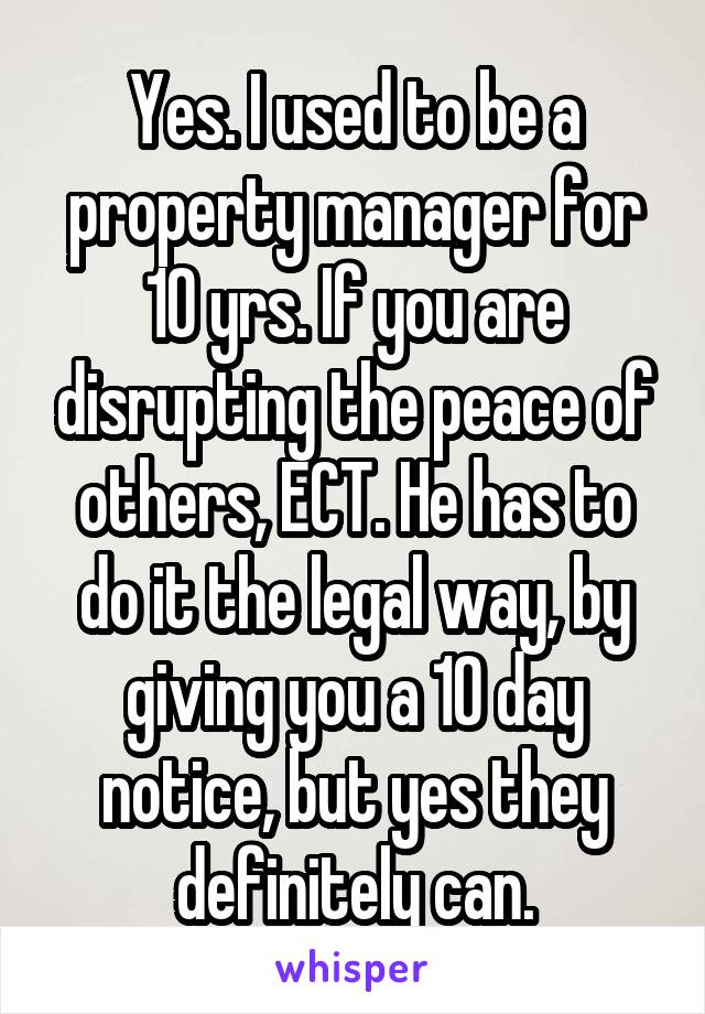 Yes. I used to be a property manager for 10 yrs. If you are disrupting the peace of others, ECT. He has to do it the legal way, by giving you a 10 day notice, but yes they definitely can.