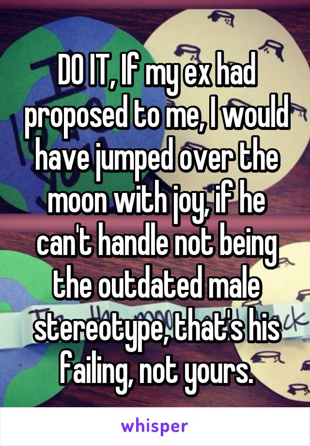 DO IT, If my ex had proposed to me, I would have jumped over the moon with joy, if he can't handle not being the outdated male stereotype, that's his failing, not yours.