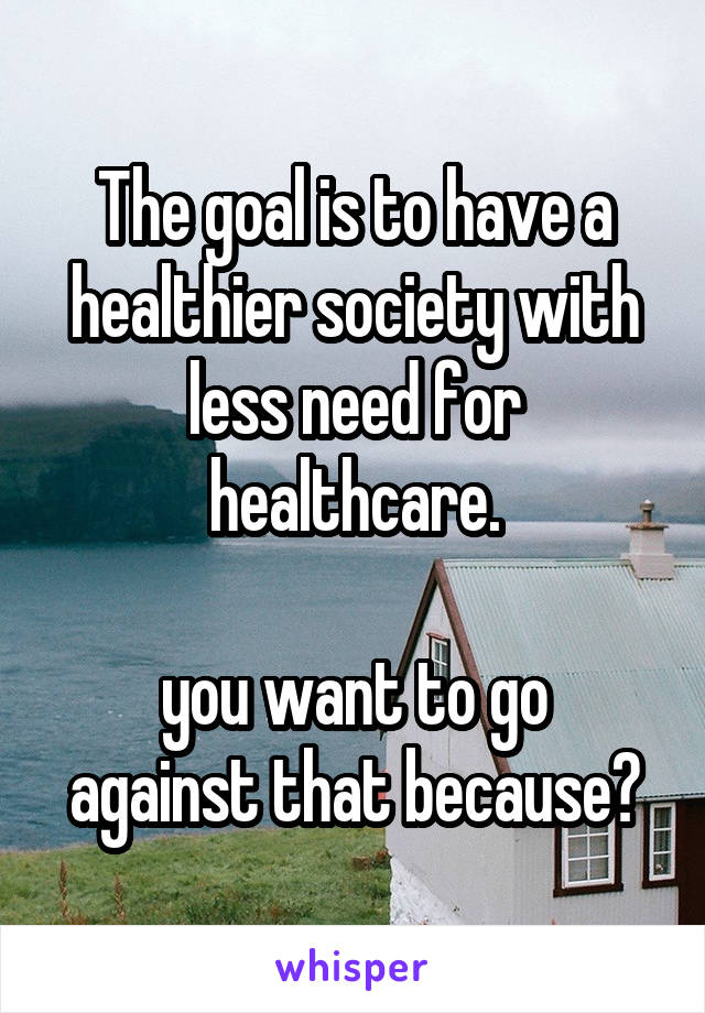 The goal is to have a healthier society with less need for healthcare.

you want to go against that because?