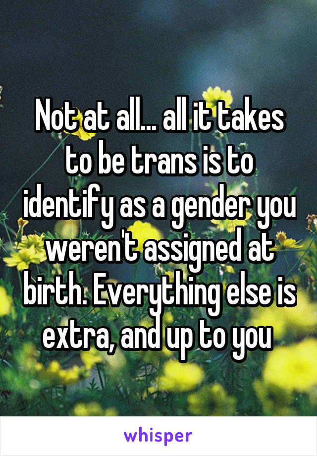 Not at all... all it takes to be trans is to identify as a gender you weren't assigned at birth. Everything else is extra, and up to you 