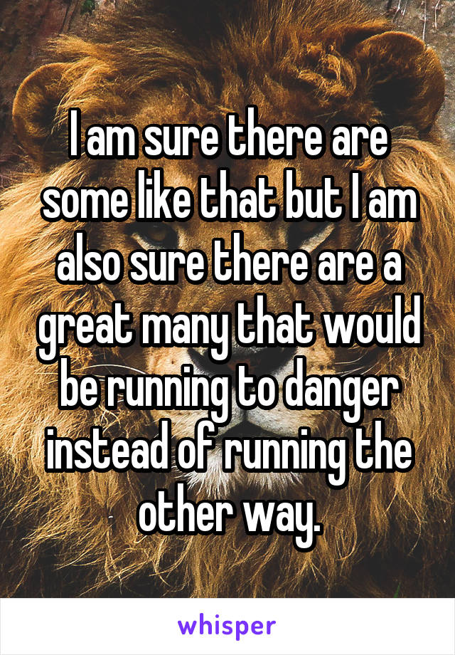 I am sure there are some like that but I am also sure there are a great many that would be running to danger instead of running the other way.