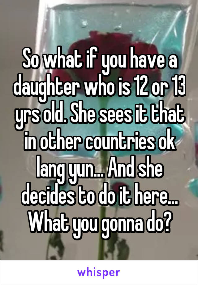 So what if you have a daughter who is 12 or 13 yrs old. She sees it that in other countries ok lang yun... And she decides to do it here... What you gonna do?