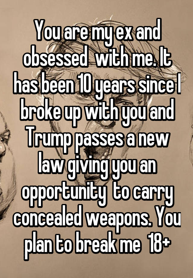 You are my ex and obsessed  with me. It has been 10 years since I broke up with you and Trump passes a new law giving you an opportunity  to carry concealed weapons. You plan to break me  18+