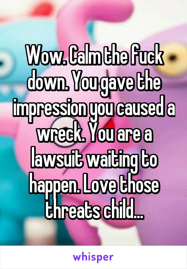 Wow. Calm the fuck down. You gave the impression you caused a wreck. You are a lawsuit waiting to happen. Love those threats child...