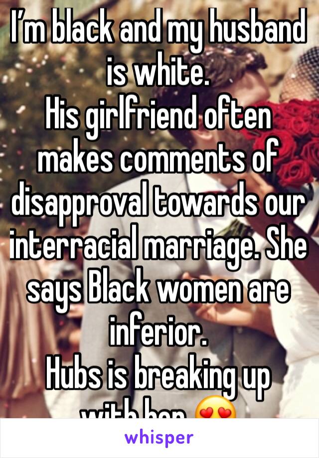 I’m black and my husband is white.
His girlfriend often makes comments of disapproval towards our interracial marriage. She says Black women are inferior.
Hubs is breaking up with her 😍