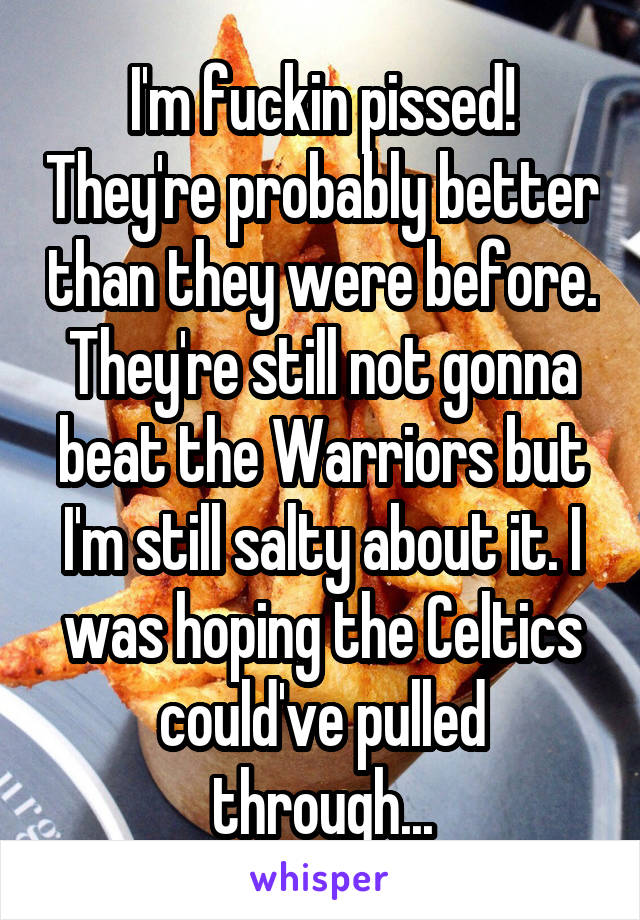 I'm fuckin pissed! They're probably better than they were before. They're still not gonna beat the Warriors but I'm still salty about it. I was hoping the Celtics could've pulled through...