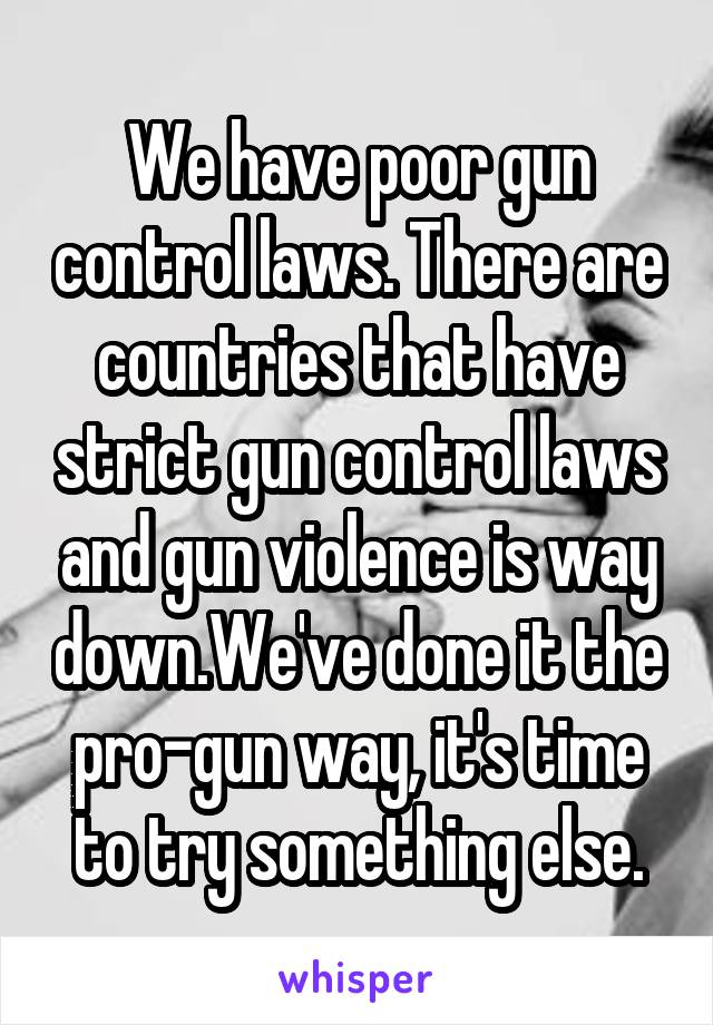 We have poor gun control laws. There are countries that have strict gun control laws and gun violence is way down.We've done it the pro-gun way, it's time to try something else.
