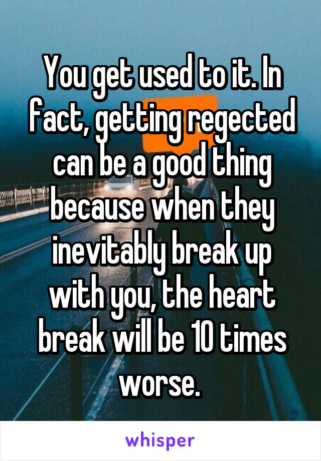 You get used to it. In fact, getting regected can be a good thing because when they inevitably break up with you, the heart break will be 10 times worse. 