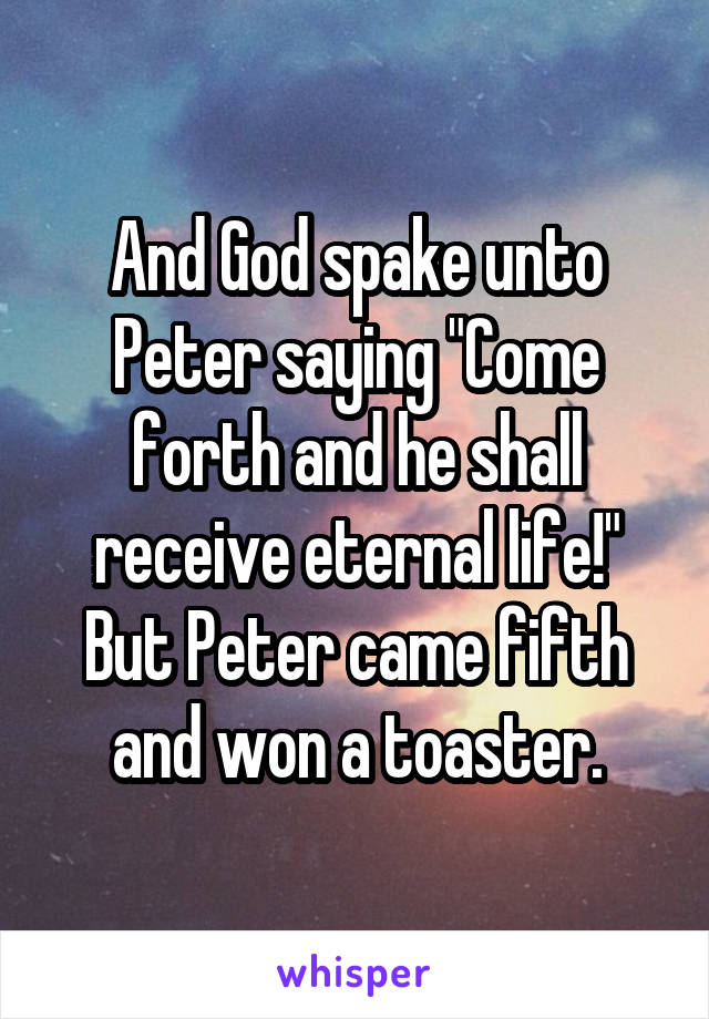 And God spake unto Peter saying "Come forth and he shall receive eternal life!" But Peter came fifth and won a toaster.