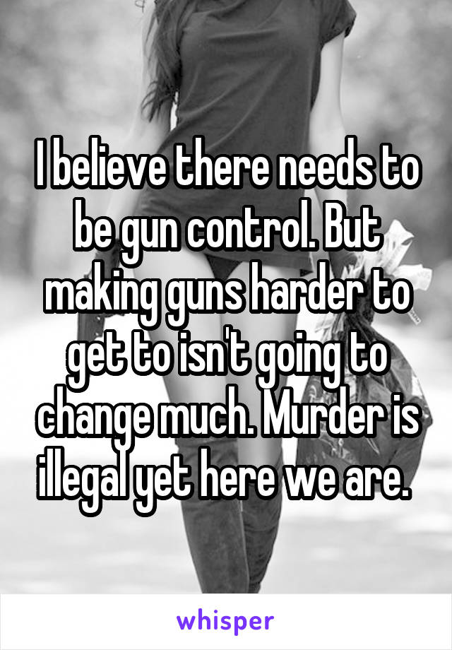 I believe there needs to be gun control. But making guns harder to get to isn't going to change much. Murder is illegal yet here we are. 