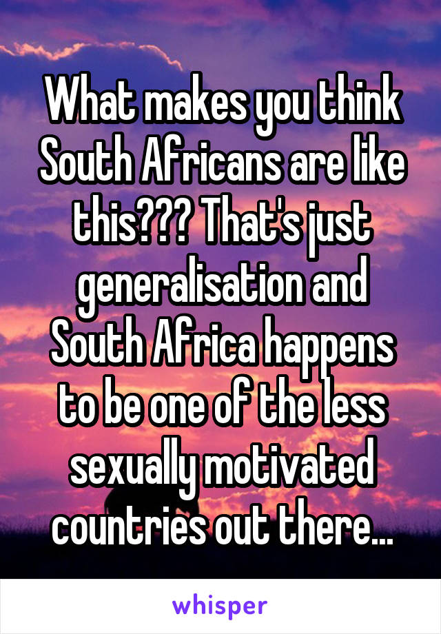 What makes you think South Africans are like this??? That's just generalisation and South Africa happens to be one of the less sexually motivated countries out there...