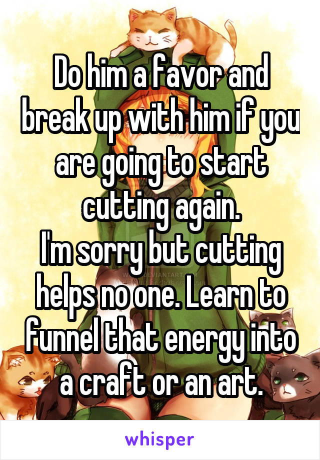 Do him a favor and break up with him if you are going to start cutting again.
I'm sorry but cutting helps no one. Learn to funnel that energy into a craft or an art.