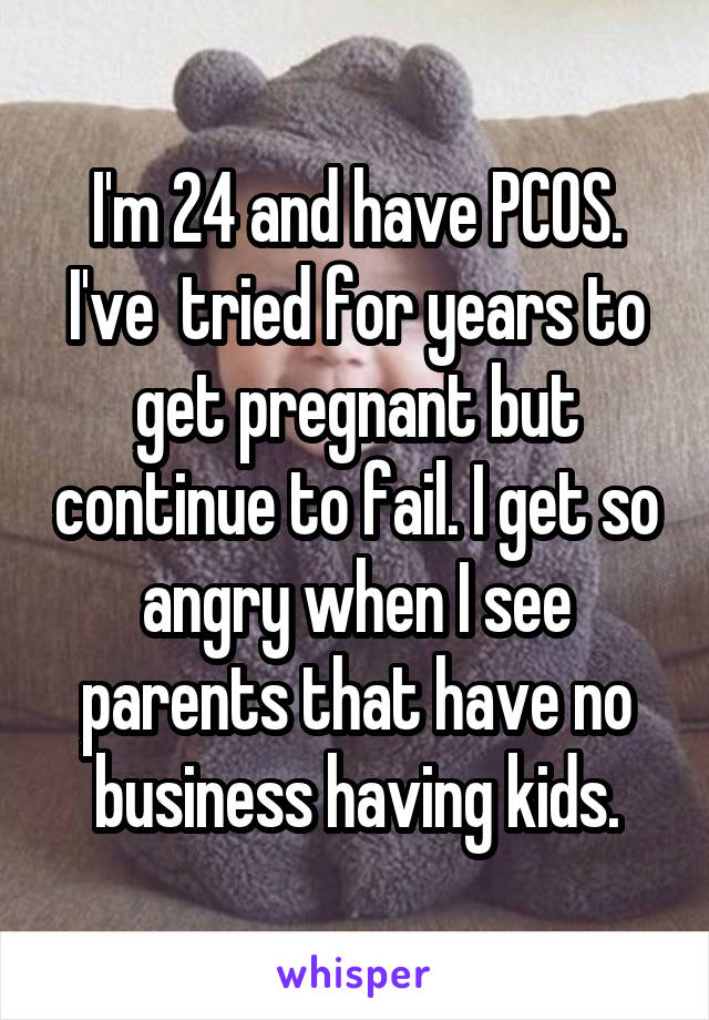 I'm 24 and have PCOS. I've  tried for years to get pregnant but continue to fail. I get so angry when I see parents that have no business having kids.