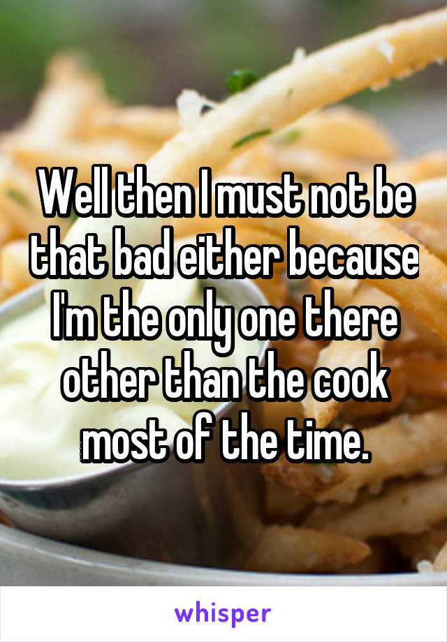 Well then I must not be that bad either because I'm the only one there other than the cook most of the time.