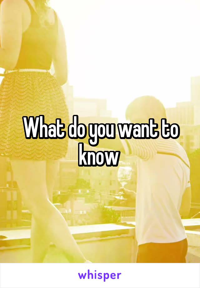 What do you want to know 