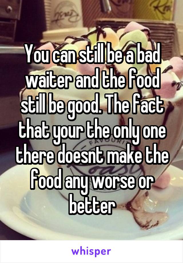 You can still be a bad waiter and the food still be good. The fact that your the only one there doesnt make the food any worse or better