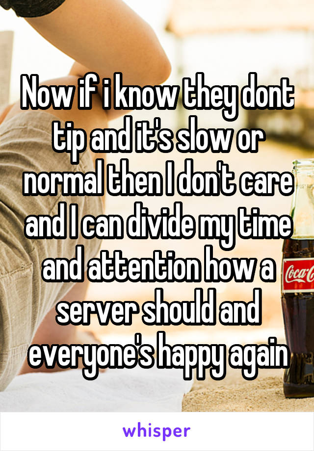 Now if i know they dont tip and it's slow or normal then I don't care and I can divide my time and attention how a server should and everyone's happy again