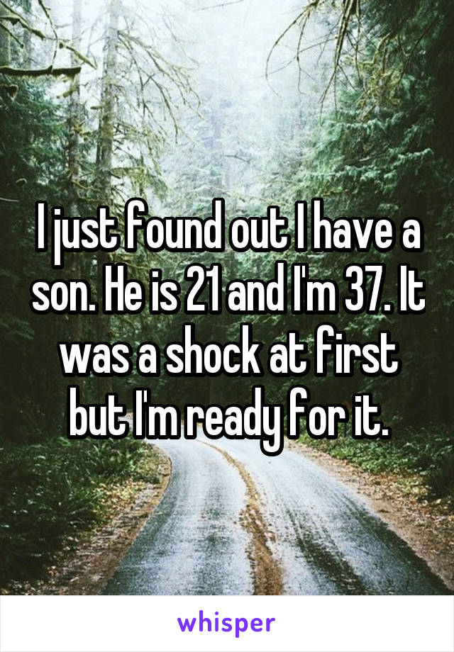 I just found out I have a son. He is 21 and I'm 37. It was a shock at first but I'm ready for it.