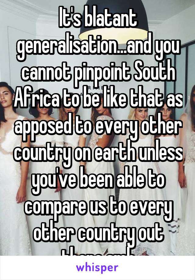 It's blatant generalisation...and you cannot pinpoint South Africa to be like that as apposed to every other country on earth unless you've been able to compare us to every other country out there.smh