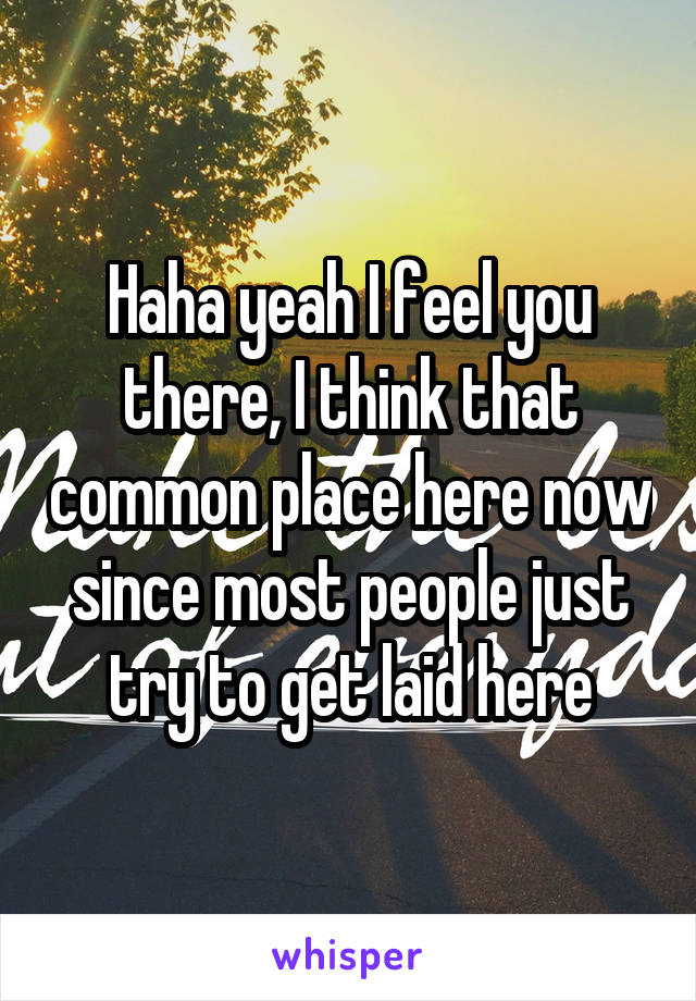 Haha yeah I feel you there, I think that common place here now since most people just try to get laid here