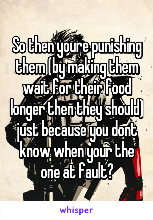 So then youre punishing them (by making them wait for their food longer then they should) just because you dont know when your the one at fault?