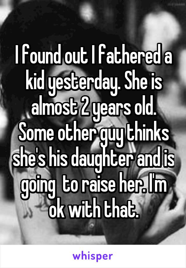 I found out I fathered a kid yesterday. She is almost 2 years old. Some other guy thinks she's his daughter and is going  to raise her. I'm ok with that.