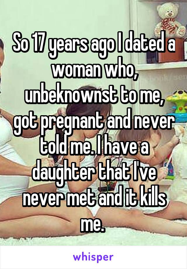 So 17 years ago I dated a woman who, unbeknownst to me, got pregnant and never told me. I have a daughter that I've never met and it kills me. 