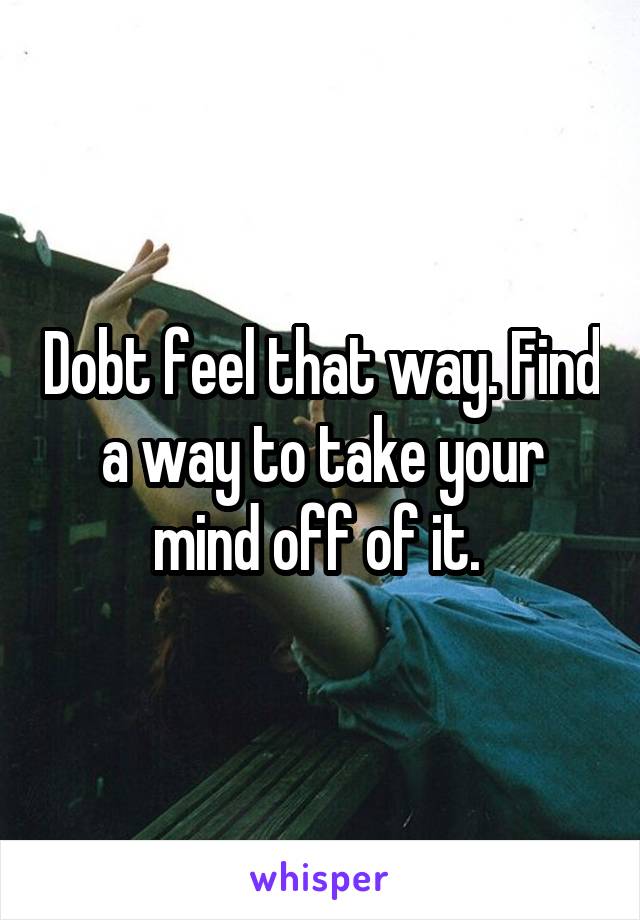 Dobt feel that way. Find a way to take your mind off of it. 