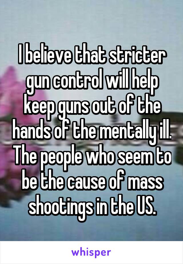 I believe that stricter gun control will help keep guns out of the hands of the mentally ill. The people who seem to be the cause of mass shootings in the US.