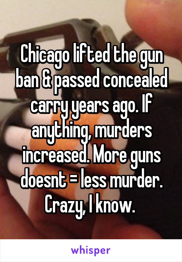 Chicago lifted the gun ban & passed concealed carry years ago. If anything, murders increased. More guns doesnt = less murder. Crazy, I know. 