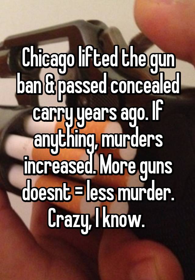 Chicago lifted the gun ban & passed concealed carry years ago. If anything, murders increased. More guns doesnt = less murder. Crazy, I know. 